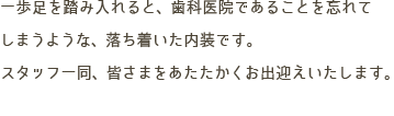 一歩足を踏み入れると、歯科医院であることを忘れてしまうような、落ち着いた内装です。スタッフ一同、皆さまをあたたかくお出迎えいたします。