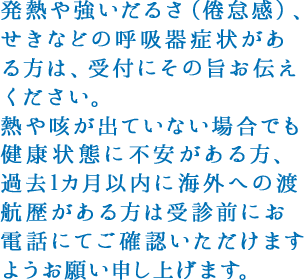 発熱や強いだるさ（倦怠感）、せきなどの呼吸器症状がある方は、受付にその旨お伝えください。
					熱や咳が出ていない場合でも健康状態に不安がある方、過去1カ月以内に海外への渡航歴がある方は受診前にお電話にてご確認いただけますようお願い申し上げます。